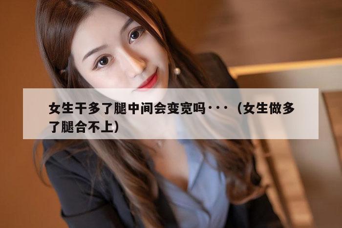 女生干多了腿中间会变宽吗···（女生做多了腿合不上）