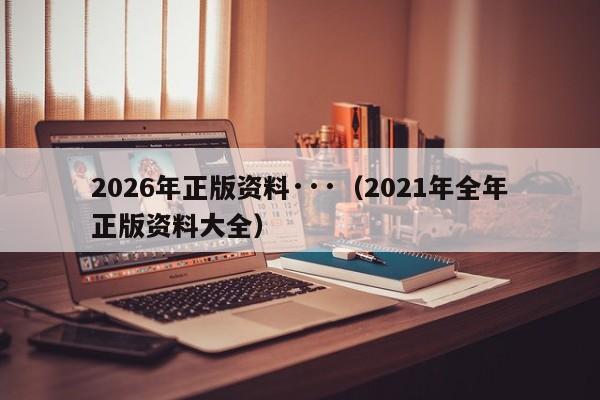 2026年正版资料···（2021年全年正版资料大全）